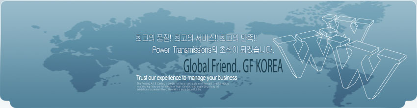 최고의 품질!! 최고의 서비스!! 최고의 만족!! Power Transmissions의 초석이 되겠습니다. Global Friend.. GF KOREA Trust our experience to manage your business